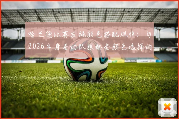 哈兰德比赛发绳颜色搭配规律：与2026年身着的队服配套颜色选择的细节解读