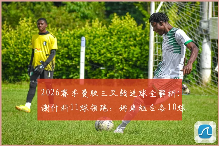 2026赛季曼联三叉戟进球全解析：谢什科11球领跑，姆库组合各10球，锋线火力能否持续？