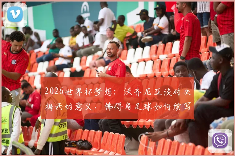 2026世界杯梦想：沃齐尼亚谈对决梅西的意义，佛得角足球如何续写历史新篇章