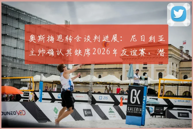 奥斯梅恩转会谈判进展：尼日利亚主帅确认其缺席2026年友谊赛，潜在下家与国家队影响分析