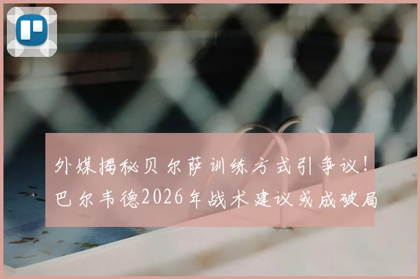 外媒揭秘贝尔萨训练方式引争议！巴尔韦德2026年战术建议或成破局关键