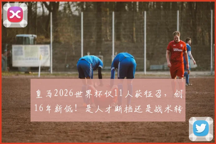 皇马2026世界杯仅11人获征召,创16年新低!是人才断档还是战术转型所致?深度分析背后原因