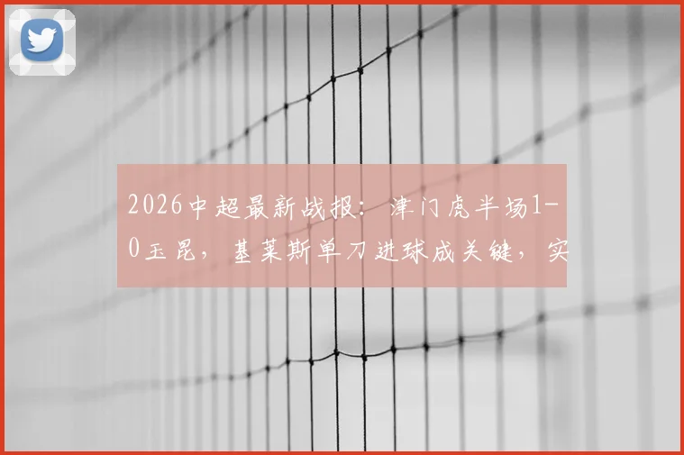 2026中超最新战报：津门虎半场1-0玉昆，基莱斯单刀进球成关键，实时比分与全场数据详解