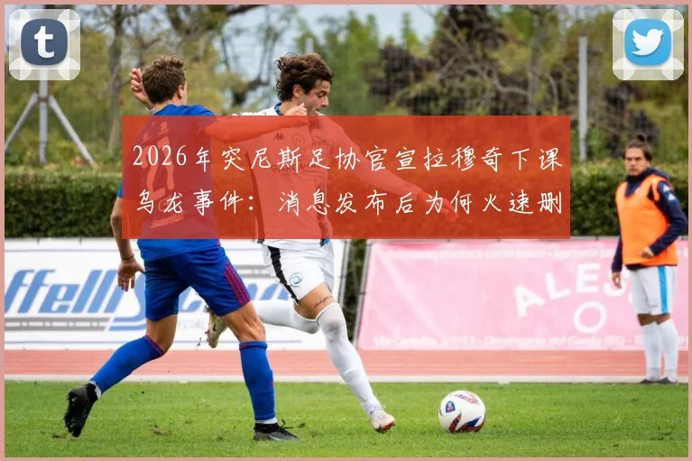 2026年突尼斯足协官宣拉穆奇下课乌龙事件:消息发布后为何火速删除,主帅去留及国家队换帅内幕解析