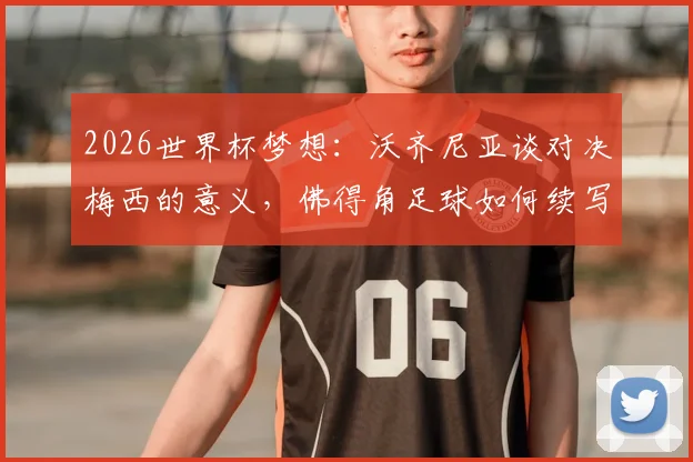 2026世界杯梦想:沃齐尼亚谈对决梅西的意义,佛得角足球如何续写历史新篇章