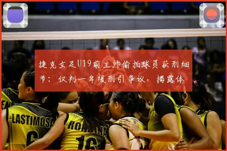捷克女足U19前主帅偷拍球员获刑细节：仅判一年缓刑引争议，揭露体育青训安全漏洞与防范指南