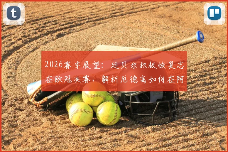 2026赛季展望：廷贝尔积极恢复志在欧冠决赛，解析厄德高如何在阿森纳肩负队长重任与未来挑战