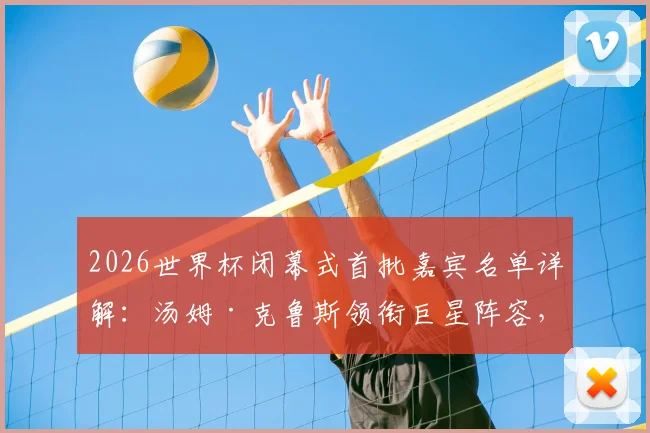 2026世界杯闭幕式首批嘉宾名单详解：汤姆·克鲁斯领衔巨星阵容，网红“甲亢哥”为何在列引发热议