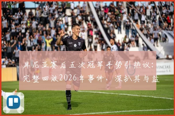 库尼亚赛后五次冠军手势引热议：完整回放2026年事件，深扒其与盐贝健人言论交锋全过程