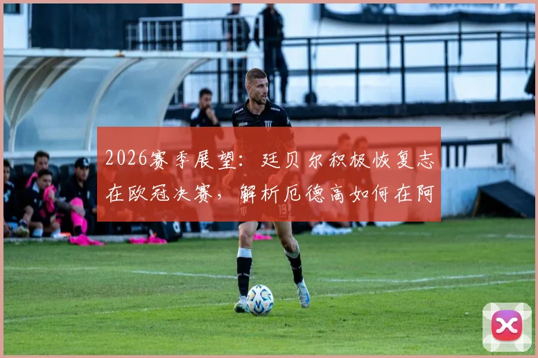 2026赛季展望：廷贝尔积极恢复志在欧冠决赛，解析厄德高如何在阿森纳肩负队长重任与未来挑战