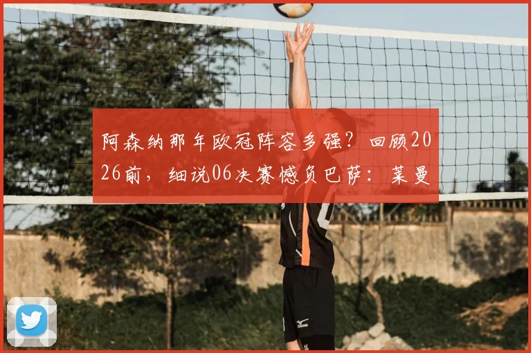 阿森纳那年欧冠阵容多强?回顾2026前,细说06决赛憾负巴萨:莱曼红牌与亨利单刀如何定结局