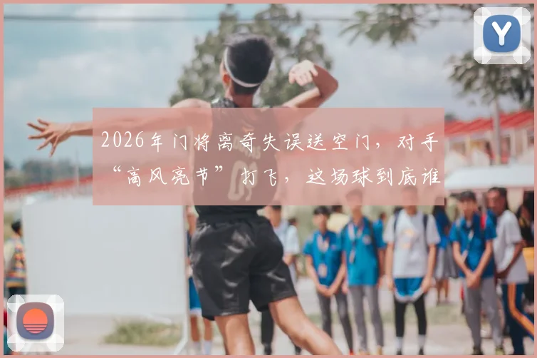 2026年门将离奇失误送空门，对手“高风亮节”打飞，这场球到底谁更该被开会？