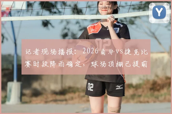 记者现场播报:2026南非vs捷克比赛时段降雨确定,球场顶棚已提前关闭保障赛事