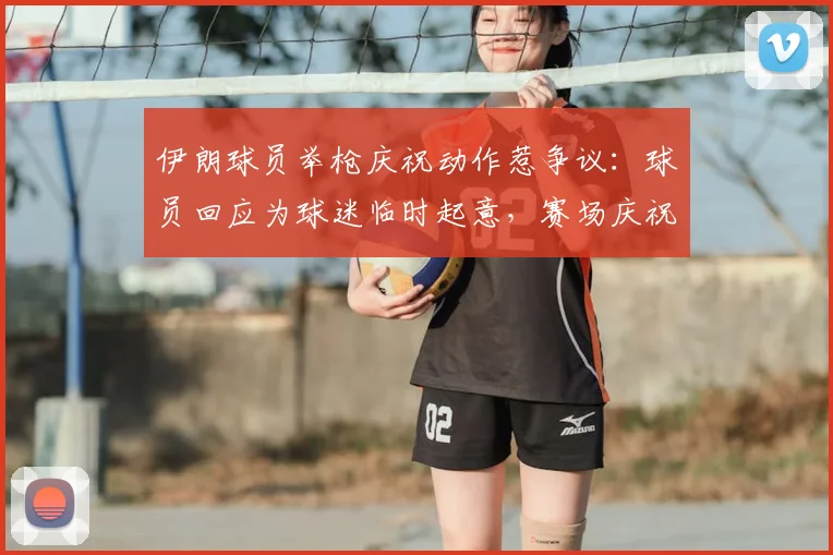 伊朗球员举枪庆祝动作惹争议：球员回应为球迷临时起意，赛场庆祝尺度引热议