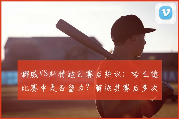 挪威VS科特迪瓦赛后热议：哈兰德比赛中是否留力？解读其赛后多次“戴帽”行为与比赛状态关联