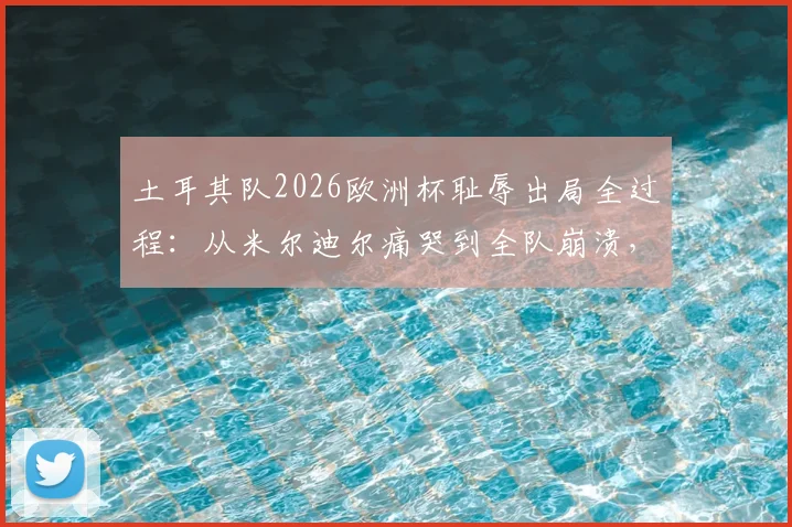 土耳其队2026欧洲杯耻辱出局全过程:从米尔迪尔痛哭到全队崩溃,现场球员反应与舆论热议深度解读