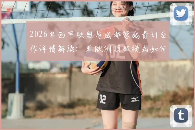 2026年西甲联盟与成都蓉城青训合作详情解读:看欧洲顶级模式如何助力本土足球人才培养体系升级