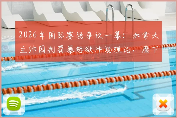 2026年国际赛场争议一幕:加拿大主帅因判罚暴怒欲冲场理论,麾下弟子奋力拦阻全程回顾