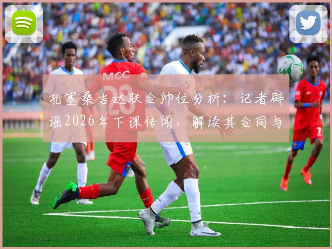 孔塞桑吉达联合帅位分析:记者辟谣2026年下课传闻,解读其合同与球队现状