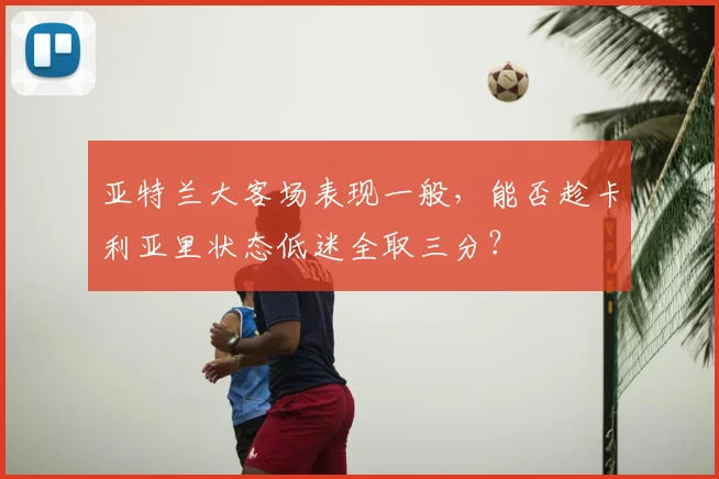 亚特兰大客场表现一般,能否趁卡利亚里状态低迷全取三分?