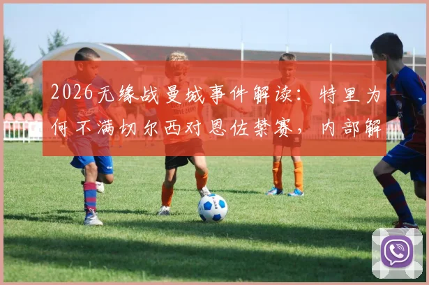 2026无缘战曼城事件解读：特里为何不满切尔西对恩佐禁赛，内部解决本是上策