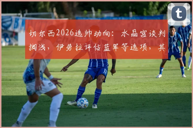 切尔西2026选帅动向：水晶宫谈判搁浅，伊劳拉评估蓝军等选项，其战术适配性成焦点