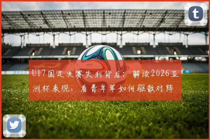 U17国足决赛失利背后:解读2026亚洲杯表现,看青年军如何驱散对阵强队的无力感