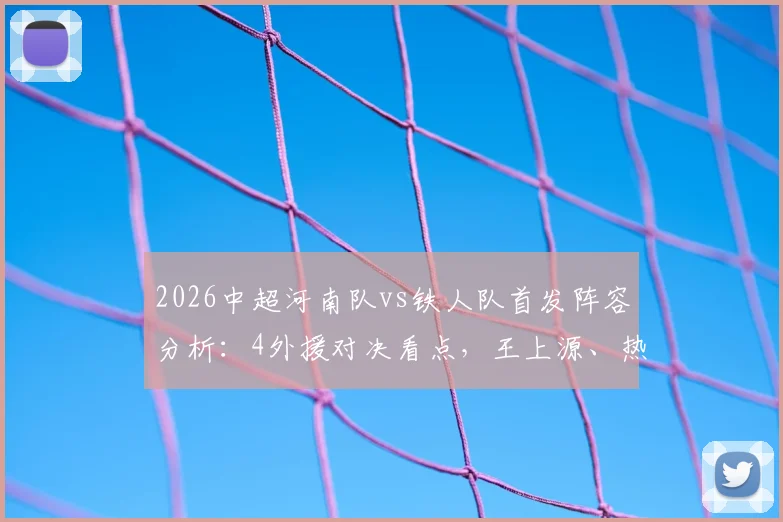 2026中超河南队vs铁人队首发阵容分析：4外援对决看点，王上源、热菲尼奥状态如何？
