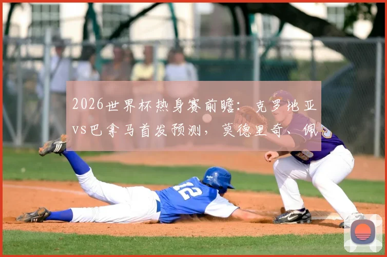 2026世界杯热身赛前瞻：克罗地亚vs巴拿马首发预测，莫德里奇、佩里西奇领衔，新星穆里略实力解析