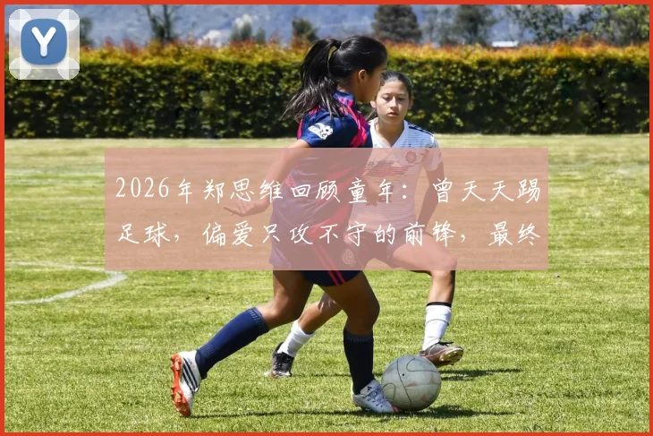 2026年郑思维回顾童年：曾天天踢足球，偏爱只攻不守的前锋，最终为何选择羽毛球道路