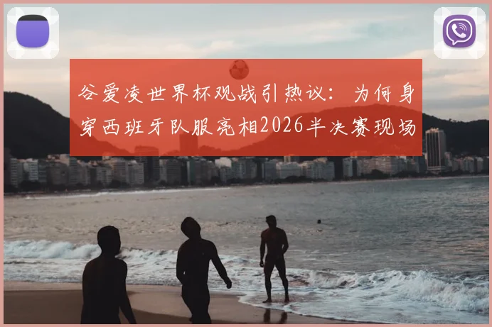 谷爱凌世界杯观战引热议：为何身穿西班牙队服亮相2026半决赛现场？高清图片与背后原因全解析