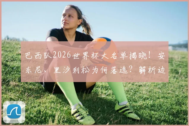 巴西队2026世界杯大名单揭晓!安东尼、里沙利松为何落选?解析边缘球员谁最遗憾