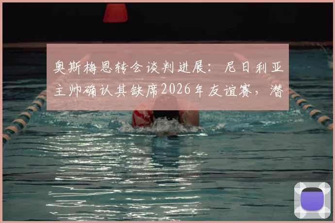 奥斯梅恩转会谈判进展：尼日利亚主帅确认其缺席2026年友谊赛，潜在下家与国家队影响分析
