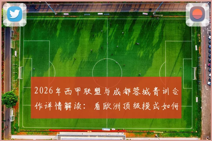 2026年西甲联盟与成都蓉城青训合作详情解读：看欧洲顶级模式如何助力本土足球人才培养体系升级