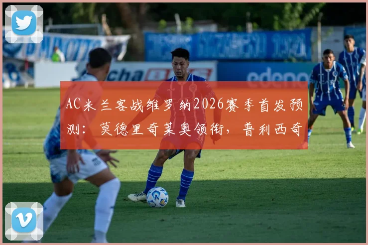AC米兰客战维罗纳2026赛季首发预测：莫德里奇莱奥领衔，普利西奇出战成看点