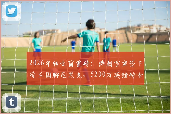 2026年转会窗重磅：热刺官宣签下荷兰国脚范黑克，5200万英镑转会费详情与球员技术特点全面解析