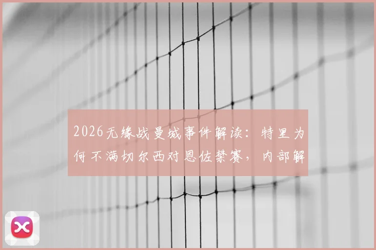 2026无缘战曼城事件解读:特里为何不满切尔西对恩佐禁赛,内部解决本是上策
