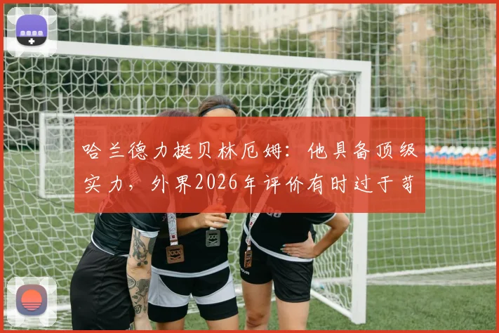 哈兰德力挺贝林厄姆:他具备顶级实力,外界2026年评价有时过于苛刻,年轻球星压力解读