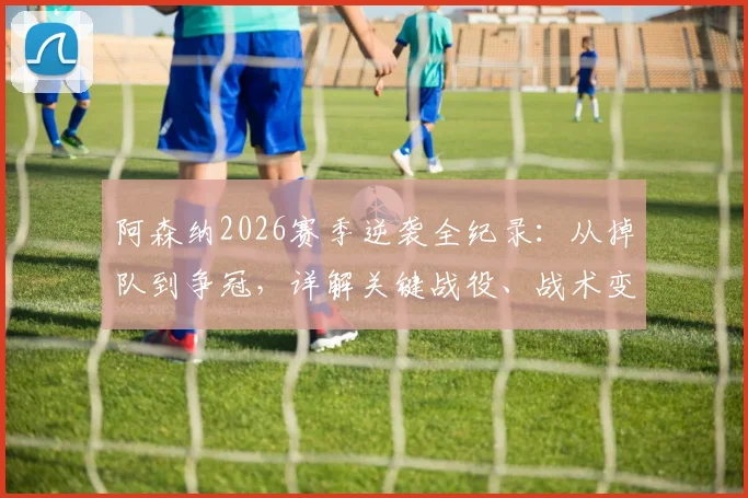 阿森纳2026赛季逆袭全纪录：从掉队到争冠，详解关键战役、战术变革与阿尔特塔的制胜之道