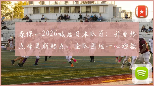 森保一2026喊话日本队员：并非终点而是新起点，全队团结一心迎接更大挑战与成长