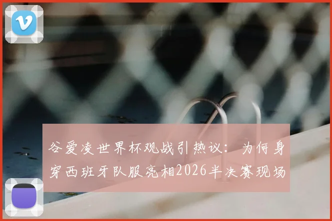 谷爱凌世界杯观战引热议：为何身穿西班牙队服亮相2026半决赛现场？高清图片与背后原因全解析