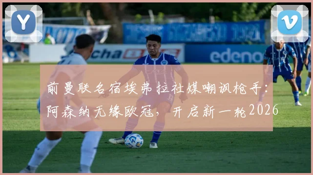 前曼联名宿埃弗拉社媒嘲讽枪手：阿森纳无缘欧冠，开启新一轮2026年“无冠”调侃