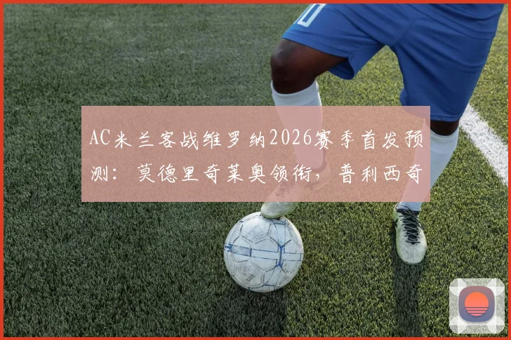 AC米兰客战维罗纳2026赛季首发预测：莫德里奇莱奥领衔，普利西奇出战成看点