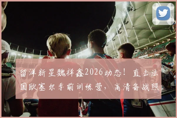 留洋新星魏祥鑫2026动态!直击法国欧塞尔季前训练营,高清备战照展现球员苦练细节