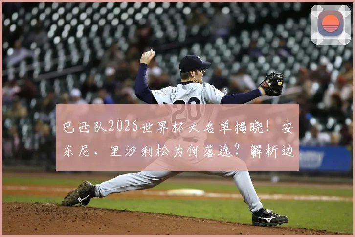 巴西队2026世界杯大名单揭晓！安东尼、里沙利松为何落选？解析边缘球员谁最遗憾