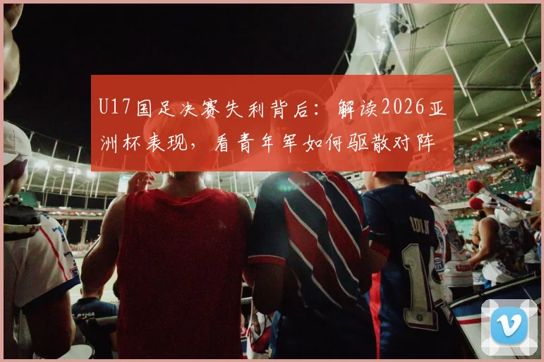 U17国足决赛失利背后：解读2026亚洲杯表现，看青年军如何驱散对阵强队的无力感