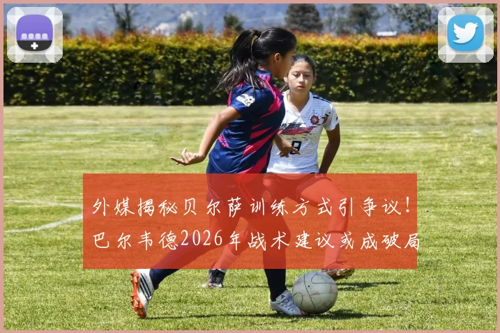 外媒揭秘贝尔萨训练方式引争议!巴尔韦德2026年战术建议或成破局关键