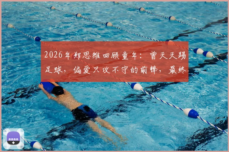 2026年郑思维回顾童年:曾天天踢足球,偏爱只攻不守的前锋,最终为何选择羽毛球道路