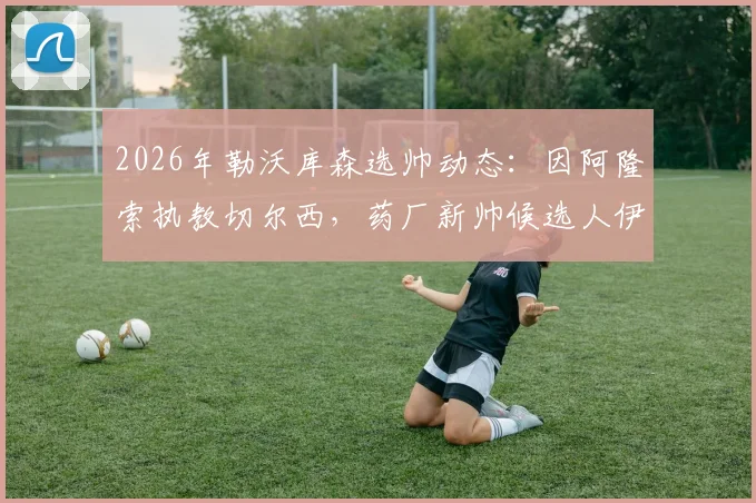 2026年勒沃库森选帅动态：因阿隆索执教切尔西，药厂新帅候选人伊劳拉执教可能性分析
