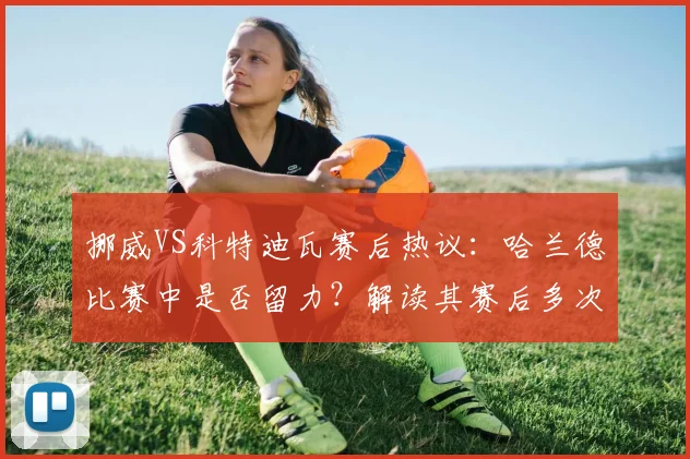 挪威VS科特迪瓦赛后热议：哈兰德比赛中是否留力？解读其赛后多次“戴帽”行为与比赛状态关联